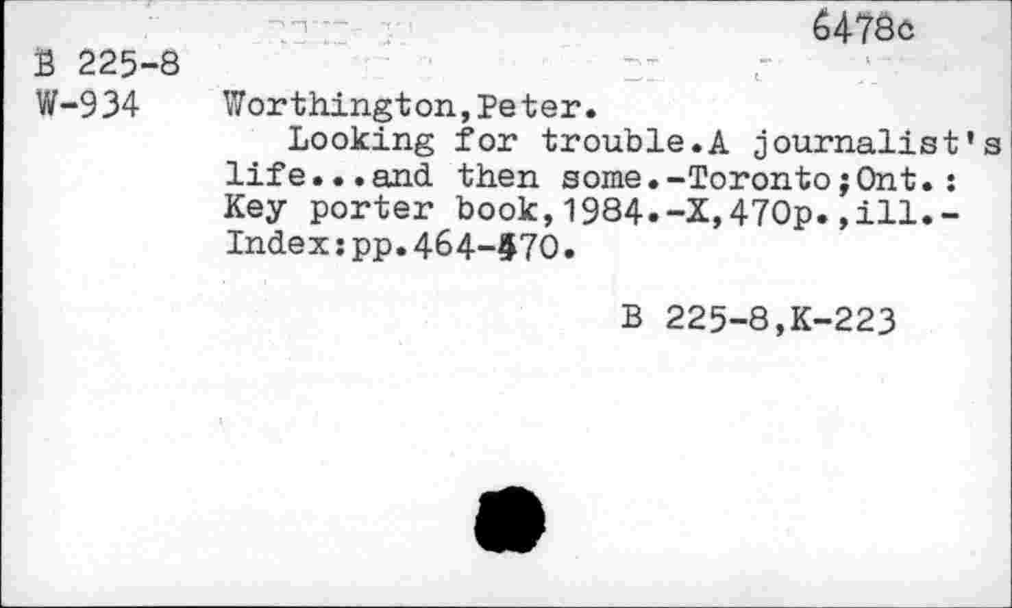 ﻿B 225-8 W-934
6478c
Worthington,Peter.
Looking for trouble.A journalist’s life...and then some.-Toronto;Ont.; Key porter book,1984.-X,470p.,ill.-Index:pp.464-970.
B 225-8,K-223